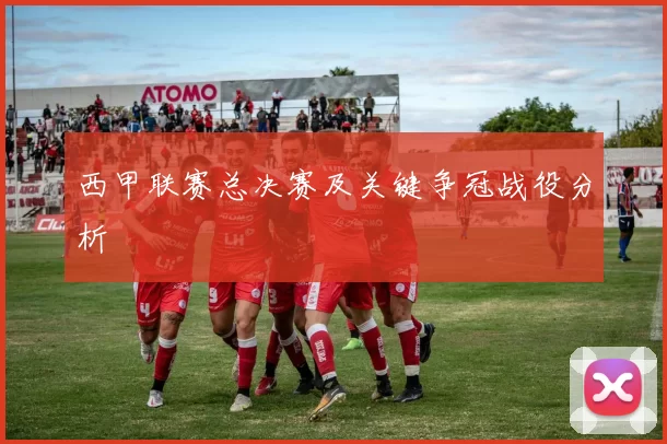 西甲联赛总决赛及关键争冠战役分析