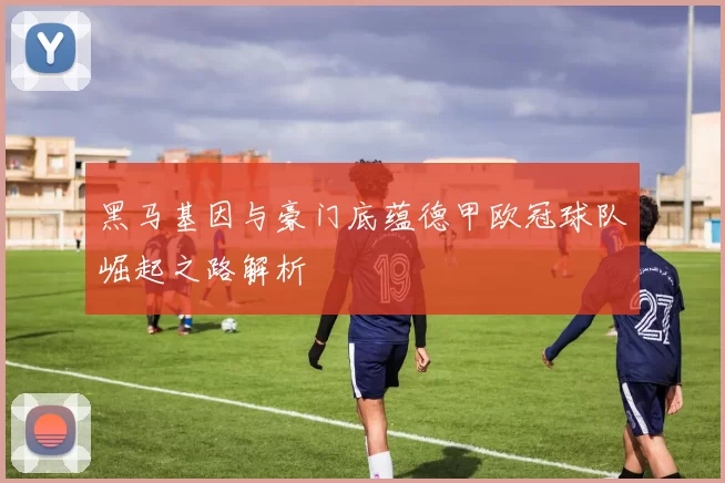 黑马基因与豪门底蕴德甲欧冠球队崛起之路解析